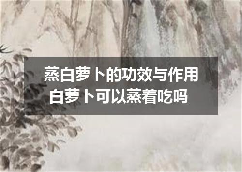 蒸白萝卜的功效与作用 白萝卜可以蒸着吃吗