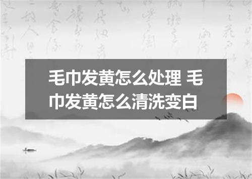 毛巾发黄怎么处理 毛巾发黄怎么清洗变白
