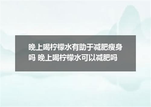 晚上喝柠檬水有助于减肥瘦身吗 晚上喝柠檬水可以减肥吗