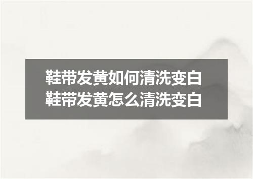 鞋带发黄如何清洗变白 鞋带发黄怎么清洗变白
