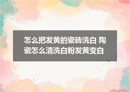 怎么把发黄的瓷砖洗白 陶瓷怎么清洗白粉发黄变白