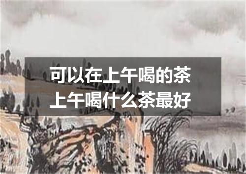 可以在上午喝的茶 上午喝什么茶最好