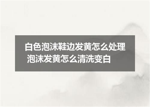 白色泡沫鞋边发黄怎么处理 泡沫发黄怎么清洗变白