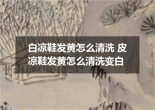 白凉鞋发黄怎么清洗 皮凉鞋发黄怎么清洗变白