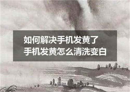 如何解决手机发黄了 手机发黄怎么清洗变白