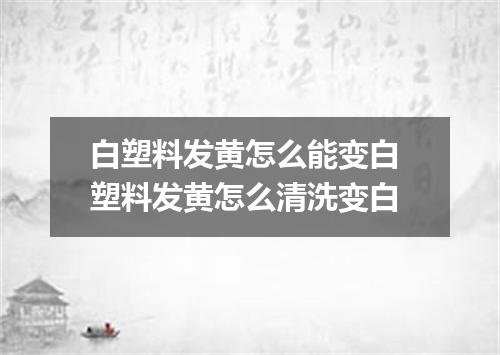 白塑料发黄怎么能变白 塑料发黄怎么清洗变白