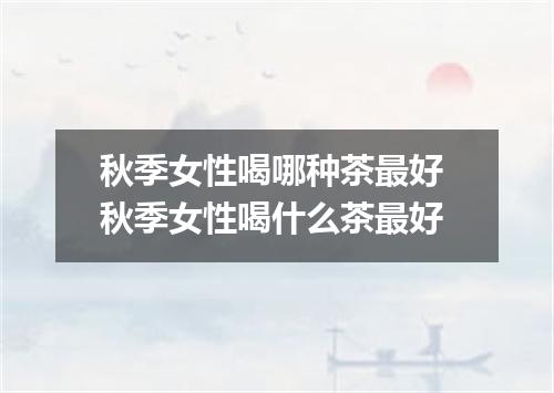 秋季女性喝哪种茶最好 秋季女性喝什么茶最好