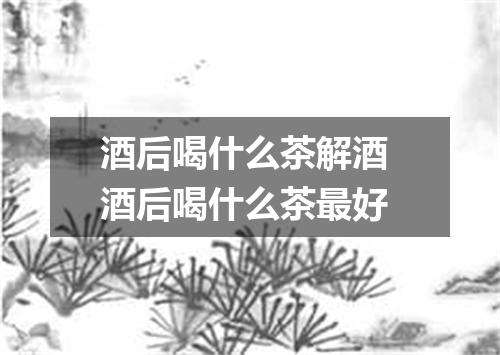 酒后喝什么茶解酒 酒后喝什么茶最好