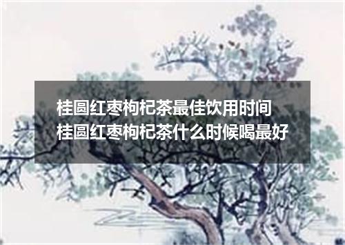 桂圆红枣枸杞茶最佳饮用时间 桂圆红枣枸杞茶什么时候喝最好
