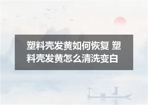 塑料壳发黄如何恢复 塑料壳发黄怎么清洗变白