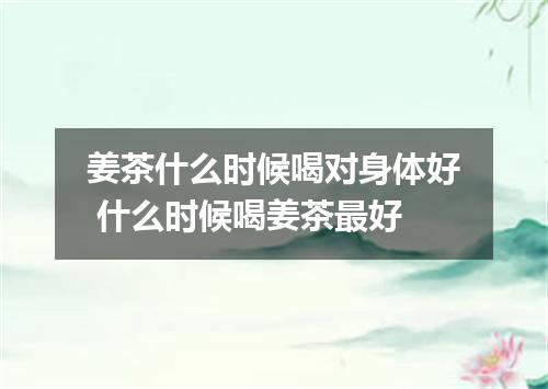 姜茶什么时候喝对身体好 什么时候喝姜茶最好