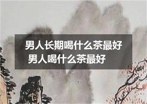 男人长期喝什么茶最好 男人喝什么茶最好