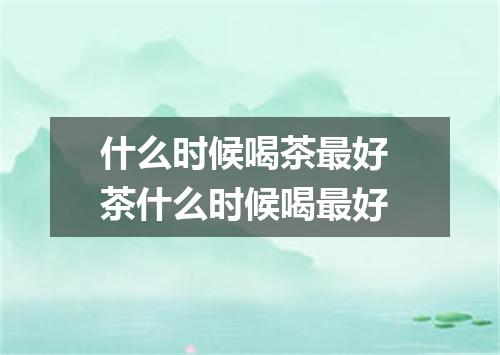 什么时候喝茶最好 茶什么时候喝最好