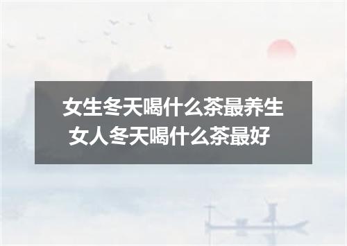 女生冬天喝什么茶最养生 女人冬天喝什么茶最好