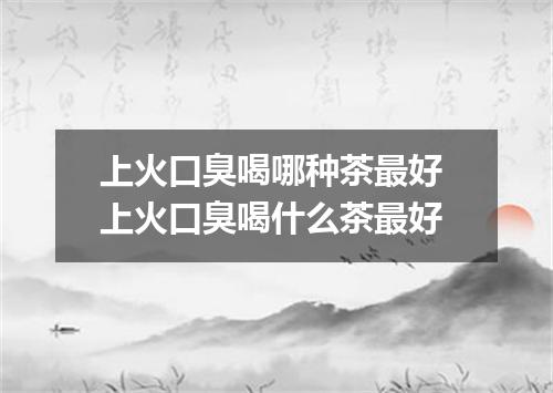 上火口臭喝哪种茶最好 上火口臭喝什么茶最好