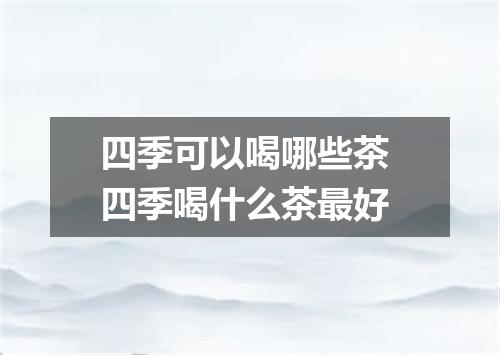 四季可以喝哪些茶 四季喝什么茶最好
