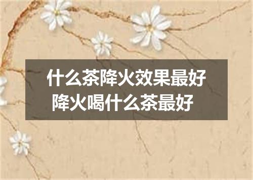 什么茶降火效果最好 降火喝什么茶最好