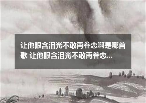 让他眼含泪光不敢再眷恋啊是哪首歌 让他眼含泪光不敢再眷恋啊是什么歌