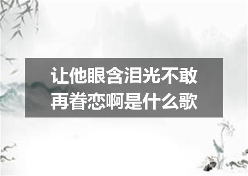 让他眼含泪光不敢再眷恋啊是什么歌