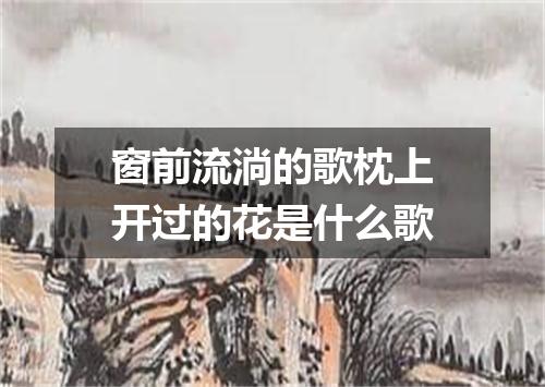 窗前流淌的歌枕上开过的花是什么歌
