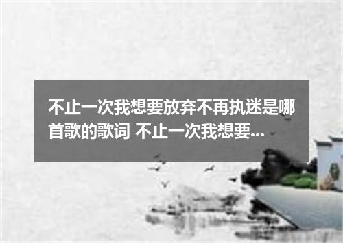 不止一次我想要放弃不再执迷是哪首歌的歌词 不止一次我想要放弃不再执迷是什么歌