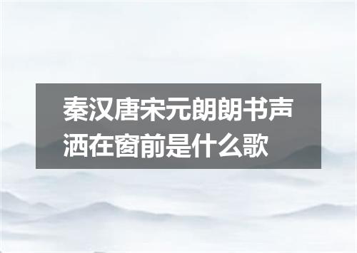 秦汉唐宋元朗朗书声洒在窗前是什么歌