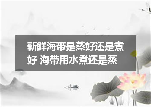 新鲜海带是蒸好还是煮好 海带用水煮还是蒸