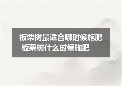 板栗树最适合哪时候施肥 板栗树什么时候施肥