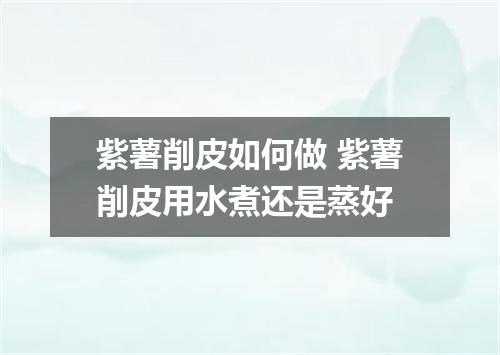 紫薯削皮如何做 紫薯削皮用水煮还是蒸好