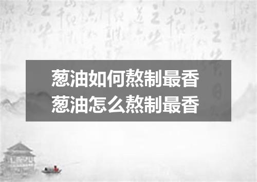 葱油如何熬制最香 葱油怎么熬制最香