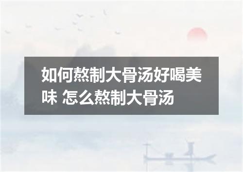 如何熬制大骨汤好喝美味 怎么熬制大骨汤