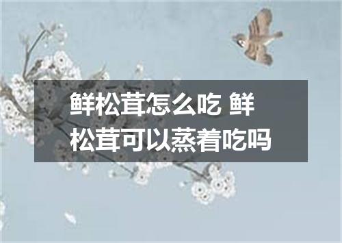 鲜松茸怎么吃 鲜松茸可以蒸着吃吗