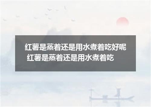 红薯是蒸着还是用水煮着吃好呢 红薯是蒸着还是用水煮着吃