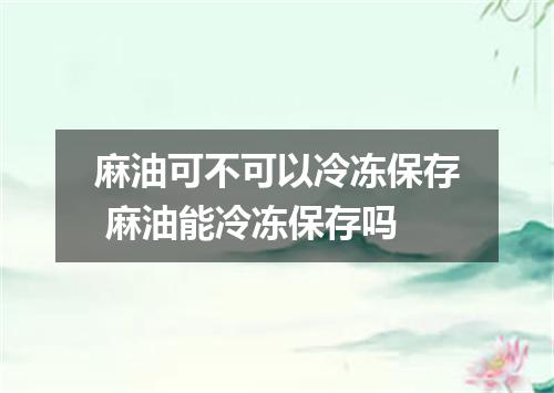 麻油可不可以冷冻保存 麻油能冷冻保存吗