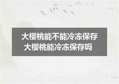 大樱桃能不能冷冻保存 大樱桃能冷冻保存吗