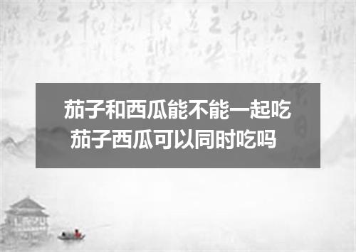 茄子和西瓜能不能一起吃 茄子西瓜可以同时吃吗