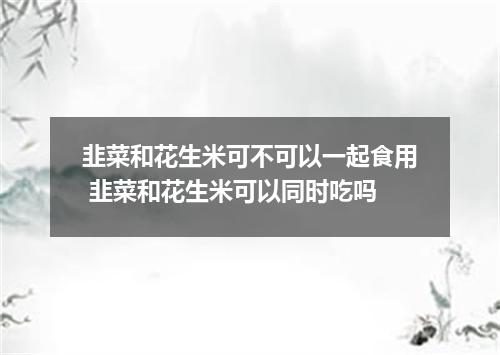 韭菜和花生米可不可以一起食用 韭菜和花生米可以同时吃吗
