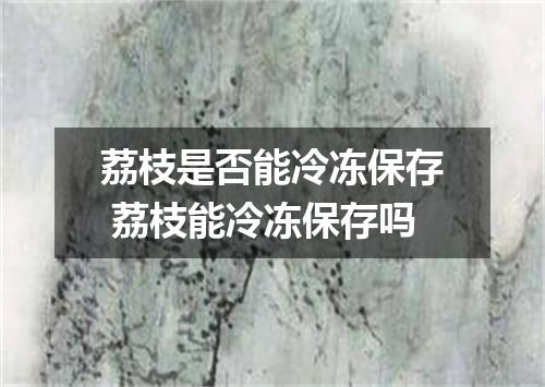 荔枝是否能冷冻保存 荔枝能冷冻保存吗