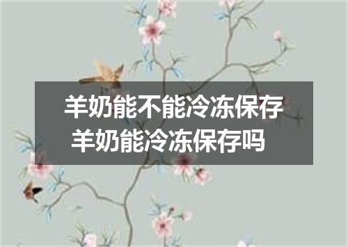 羊奶能不能冷冻保存 羊奶能冷冻保存吗