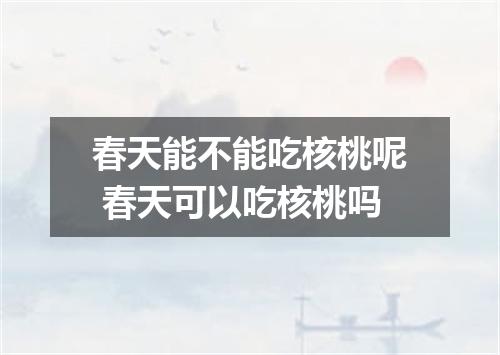 春天能不能吃核桃呢 春天可以吃核桃吗