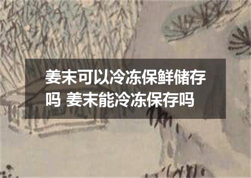 姜末可以冷冻保鲜储存吗 姜末能冷冻保存吗