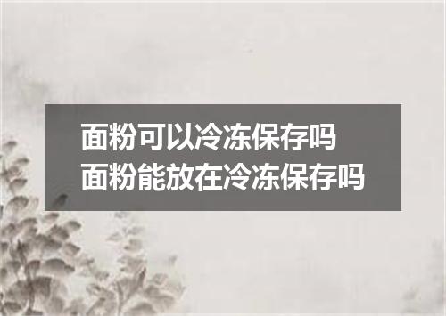 面粉可以冷冻保存吗 面粉能放在冷冻保存吗