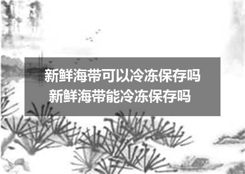 新鲜海带可以冷冻保存吗 新鲜海带能冷冻保存吗