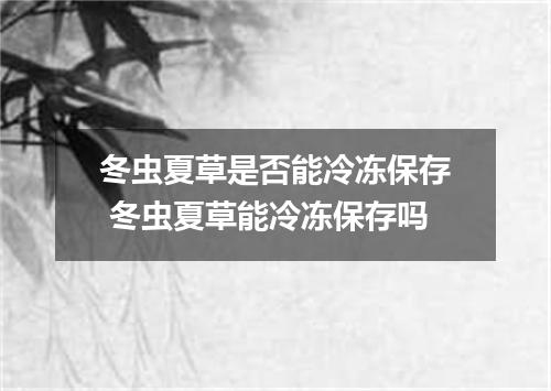 冬虫夏草是否能冷冻保存 冬虫夏草能冷冻保存吗