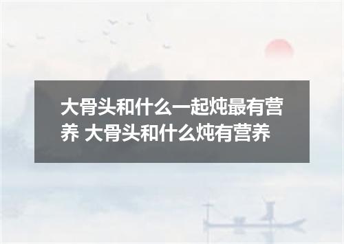 大骨头和什么一起炖最有营养 大骨头和什么炖有营养