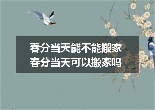 春分当天能不能搬家 春分当天可以搬家吗