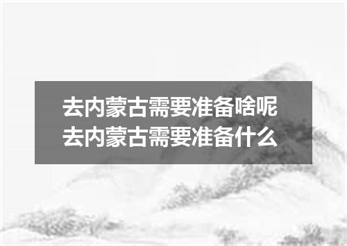 去内蒙古需要准备啥呢 去内蒙古需要准备什么