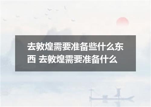 去敦煌需要准备些什么东西 去敦煌需要准备什么