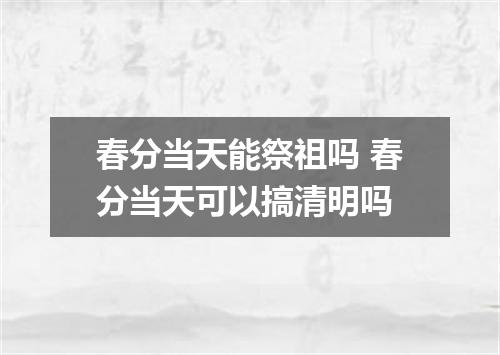 春分当天能祭祖吗 春分当天可以搞清明吗