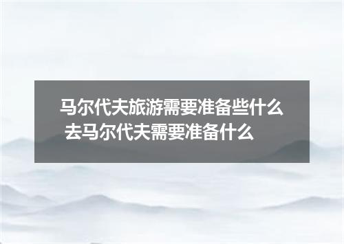 马尔代夫旅游需要准备些什么 去马尔代夫需要准备什么